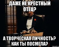 даже не крёстный отец? а творческая личность? как ты посмела?