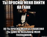 ты просиш меня пийти на ганк но ты просиш меня без уважения ты даже не называеш меня господином