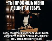 ты просишь меня решит алгебру, но ты это делаешь без доли уважения,ты мне не предложила дружбу и ты даже не называешь меня крестным