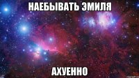 наебывать эмиля ахуенно