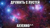 дружить с лустей ахуенно^^