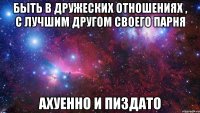 быть в дружеских отношениях , с лучшим другом своего парня ахуенно и пиздато