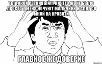 ты такой ревнивый!!! ничего же не было ,просто у меня ночуют мальчики и спят со мной на кровати главное же доверие