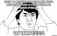 зачем ты ревнуешь!!!просто у меня часто мальчики ночуют и я сплю с ними на одной кровати, что такого?!?!?!