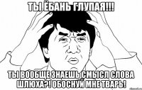 ты ёбань глупая!!! ты вообще знаешь смысл слова шлюха?! обоснуй мне тварь!