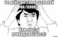 ты действительно больной на голову или просто прикидываешься?