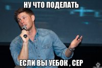 ну что поделать если вы уебок , сер