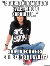 "с божьей помощью будет много хорошего..." эля: "а, если без божьей, то не будет? ;)"