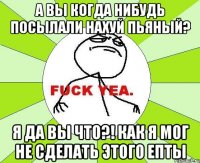 а вы когда нибудь посылали нахуй пьяный? я да вы что?! как я мог не сделать этого епты