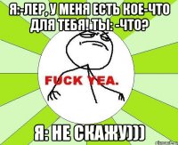 я:-лер, у меня есть кое-что для тебя! ты: -что? я: не скажу)))