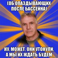 (об опаздывающих после бассейна) ну, может, они утонули, а мы их ждать будем