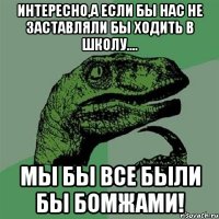 интересно,а если бы нас не заставляли бы ходить в школу.... мы бы все были бы бомжами!