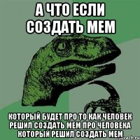 а что если создать мем который будет про то как человек решил создать мем про человека который решил создать мем