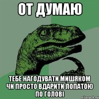 от думаю тебе нагодувати мишяком чи просто вдарити лопатою по голові