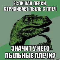 если ван перси, стряхивает пыль с плеч значит у него пыльные плечи?