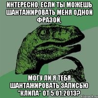 интересно, если ты можешь шантажировать меня одной фразой, могу ли я тебя шантажировать записью "клипа" от 5.01.2013?