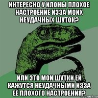 интересно у илоны плохое настроение изза моих неудачных шуток? или это мои шутки ей кажутся неудачными изза её плохого настроения?