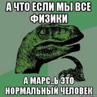 а что если мы все физики а марс..ь это нормальный человек