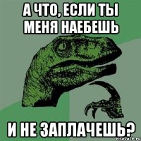 а что, если ты меня наебешь и не заплачешь?