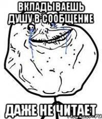 вкладываешь душу в сообщение даже не читает