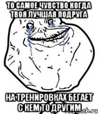 то самое чувство когда твоя лучшая подруга на тренировках бегает с кем то другим