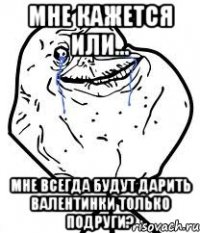 мне кажется или... мне всегда будут дарить валентинки только подруги?