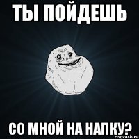 ты пойдешь со мной на напку?