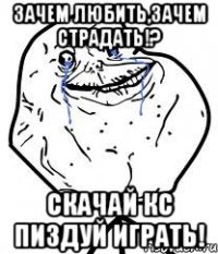 зачем любить,зачем страдать!? скачай кс пиздуй играть!