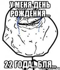 у меня день рождения... 22 года... бля...