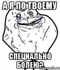 а я по твоему специально болею?