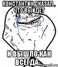 константин сказал , что выйдет и вышло как всегда...