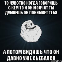 то чувство когда говоришь с кем то и он молчит ты думаешь он понимает тебя а потом видишь что он давно уже сьебался