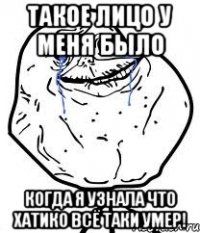 такое лицо у меня было когда я узнала что хатико всё таки умер!