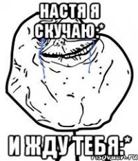 настя я скучаю:* и жду тебя:*