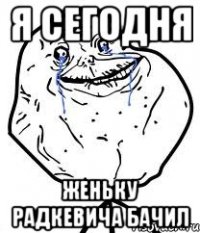 я сегодня женьку радкевича бачил