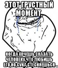 этот грустный момент, когда хочешь сказать человеку,что любишь его,но,сука,стесняешься