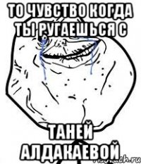 то чувство когда ты ругаешься с таней алдакаевой