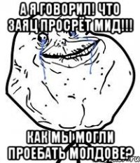 а я говорил! что заяц просрёт мид!!! как мы могли проебать молдове?