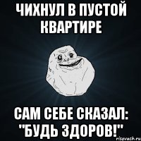 чихнул в пустой квартире сам себе сказал: "будь здоров!"