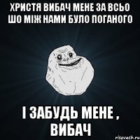 христя вибач мене за всьо шо між нами було поганого і забудь мене , вибач