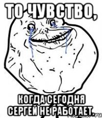 то чувство, когда сегодня сергей не работает.