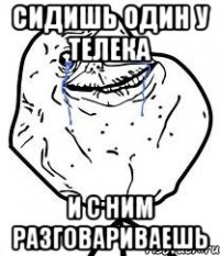 сидишь один у телека и с ним разговариваешь