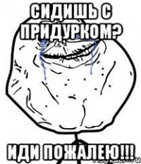 сидишь с придурком? иди пожалею!!!