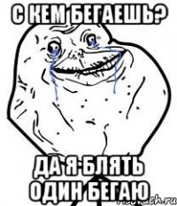 с кем бегаешь? да я блять один бегаю