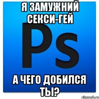 я замужний секси-гей а чего добился ты?