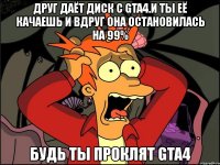 друг даёт диск с gta4.и ты её качаешь и вдруг она остановилась на 99% будь ты проклят gta4