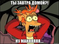 ты завтра домой?! ну маняяяяя....