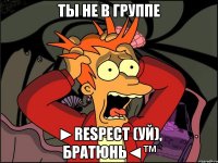 ты не в группе ►respect (уй), братюнь◄™