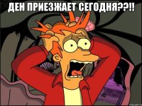 ден приезжает сегодня??!! 