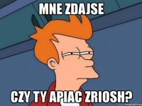 mne zdajse czy ty apiac zriosh?